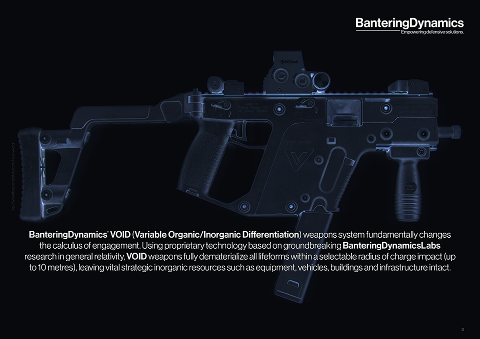 BanteringDynamics’ VOID (Variable Organic/Inorganic Differentiation) weapons system fundamentally changes the calculus of engagement. Using proprietary technology based on groundbreaking BanteringDynamicsLabs research in general relativity, VOID weapons fully dematerialize all lifeforms within a selectable radius of charge impact (up to 10 metres), leaving vital strategic inorganic resources such as equipment, vehicles, buildings and infrastructure intact.